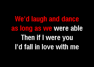 We'd laugh and dance
as long as we were able

Then if I were you
I'd fall in love with me