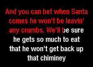 And you can bet when Santa
comes he won't be leavin'
any crumbs. We'll be sure

he gets so much to eat
that he won't get back up
that chiminey