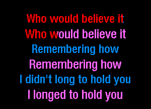 Who would believe it
Who would believe it
Remembering how
Remembering how
I didn't long to hold you

I longed to hold you