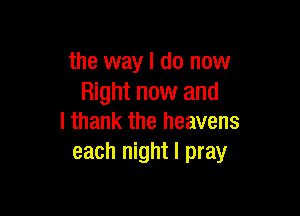 the way I do now
Right now and

I thank the heavens
each night I pray