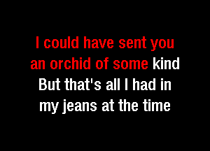 I could have sent you
an orchid of some kind

But that's all I had in
my jeans at the time
