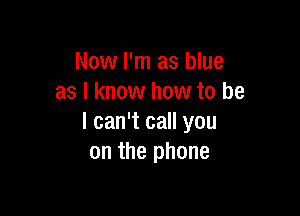 Now I'm as blue
as I know how to be

I can't call you
on the phone