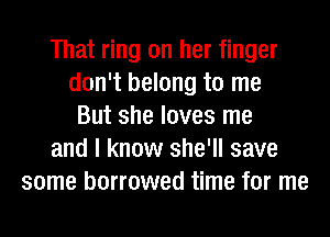 That ring on her finger
don't belong to me
But she loves me
and I know she'll save
some borrowed time for me