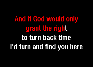 And if God would only
grant the right

to turn back time
I'd turn and find you here