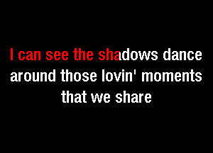I can see the shadows dance

around those lovin' moments
that we share