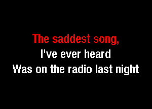 The saddest song,

I've ever heard
Was on the radio last night