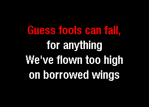 Guess fools can fall,
for anything

We've flown too high
on borrowed wings