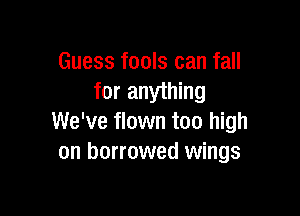 Guess fools can fall
for anything

We've flown too high
on borrowed wings