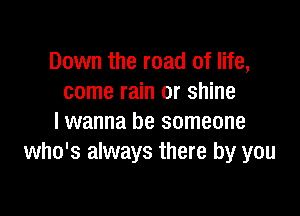 Down the road of life,
come rain or shine

lwanna be someone
who's always there by you