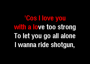 'Cos I love you
with a love too strong

To let you go all alone
I wanna ride shotgun,