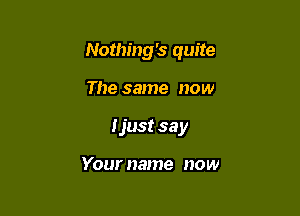 Nothing's quite

The same now
I just sa y

Your name now