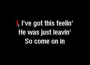 l, I've got this feelin'

He was just leavin'
So come on in