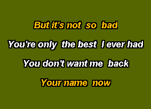 But it's not so bad

You're oniy the best Ieverhad

You don? want me back

Your name now