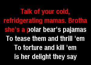 Talk of your cold,
refridgerating mamas. Brotha
she's a polar bear's pajamas
T0 tease them and thrill 'em

T0 torture and kill 'em
is her delight they say