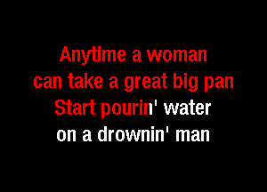 Anytime a woman
can take a great big pan

Start pourin' water
on a drownin' man