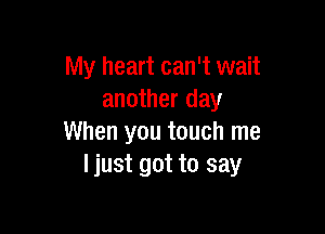 My heart can't wait
another day

When you touch me
ljust got to say