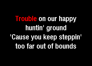 Trouble on our happy
huntin' ground

'Cause you keep steppin'
too far out of bounds