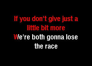 If you don't give just a
little bit more

We're both gonna lose
the race