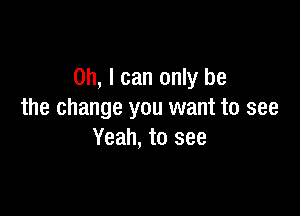 Oh, I can only be

the change you want to see
Yeah, to see