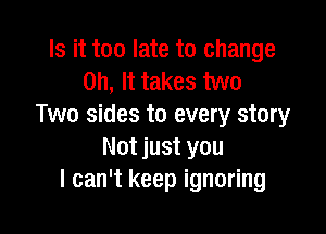 Is it too late to change
on, It takes two
Two sides to every story

Not just you
I can't keep ignoring
