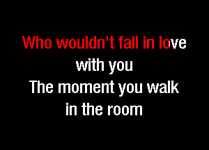 Who wouldn't fall in love
with you

The moment you walk
in the room