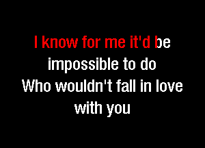 I know for me it'd be
impossible to do

Who wouldn't fall in love
with you