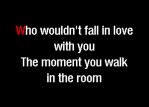 Who wouldn't fall in love
with you

The moment you walk
in the room