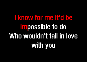 I know for me it'd be
impossible to do

Who wouldn't fall in love
with you