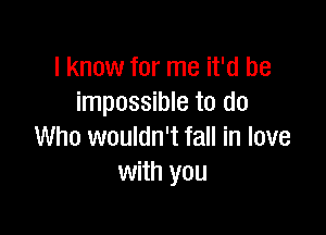 I know for me it'd be
impossible to do

Who wouldn't fall in love
with you