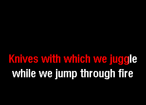 Knives with which we juggle
while we jump through fire