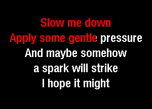 Slow me down
Apply some gentle pressure
And maybe somehow

a spark will strike
I hope it might