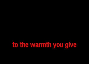 to the warmth you give