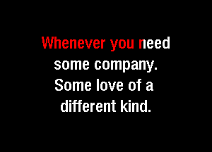 Whenever you need
some company.

Some love of a
different kind.