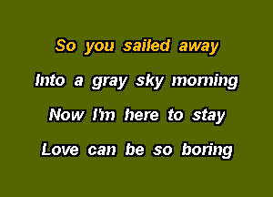 So you sailed away

Into a gray sky morning
Now I'm here to stay

Love can be so boring