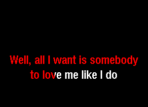 Well, all I want is somebody
to love me like I do