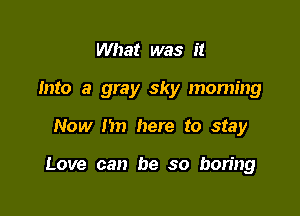 What was it
Into a gray sky moming

Now I'm here to stay

Love can be so boring