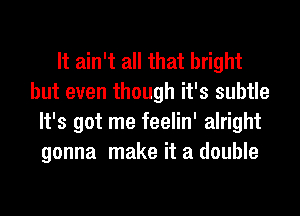 It ain't all that bright
but even though it's subtle
It's got me feelin' alright
gonna make it a double