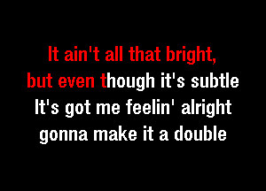 It ain't all that bright,
but even though it's subtle
It's got me feelin' alright
gonna make it a double