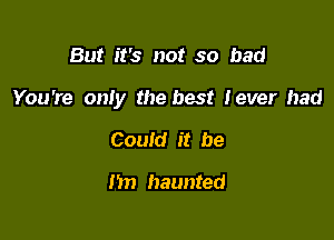 But it's not so bad

You're oniy the best lever had

Could it be

m) haunted