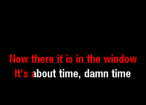 Now there it is in the window
It's about time, damn time