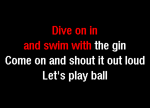 Dive on in
and swim with the gin

Come on and shout it out loud
Let's play ball