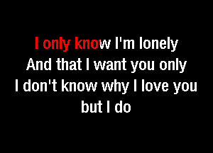 I only know I'm lonely
And that I want you only

I don't know why I love you
but I do