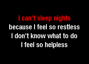 I can't sleep nights
because I feel so restless

I don't know what to do
I feel so helpless