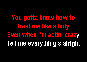 You gotta know how to
treat me like a lady
Even when I'm actin' crazy
Tell me everything's alright