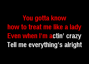 You gotta know
how to treat me like a lady
Even when I'm actin' crazy
Tell me everything's alright