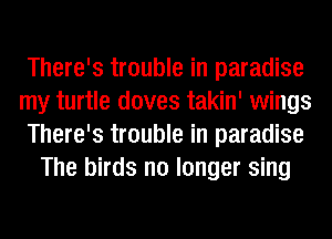 There's trouble in paradise
my turtle doves takin' wings
There's trouble in paradise
The birds no longer sing