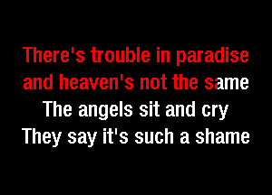 There's trouble in paradise
and heaven's not the same
The angels sit and cry
They say it's such a shame