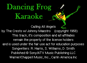 Dancing Frog 4
Karaoke

Calling All Angels
by The Crests wf Johnny Maestro (copyright 1958)
This track, it's composition and all affiliates
remain the property of the license holders
and is used under the fair use act for education purposes
SongwriterSi R. Harris, 8. Williams, D. Smith
Publishedit?) SonyfATV Music Publishing LLC
WarnerfChappell Music, Inc., Carlin America Inc