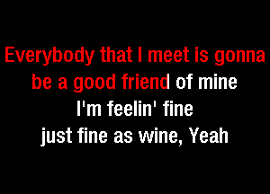 Everybody that I meet is gonna
be a good friend of mine
I'm feelin' fine
just fine as wine, Yeah