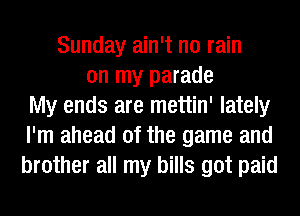 Sunday ain't no rain
on my parade
My ends are mettin' lately
I'm ahead of the game and
brother all my bills got paid